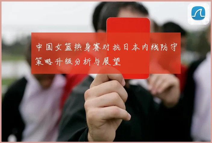 中国女篮热身赛对抗日本内线防守策略升级分析与展望